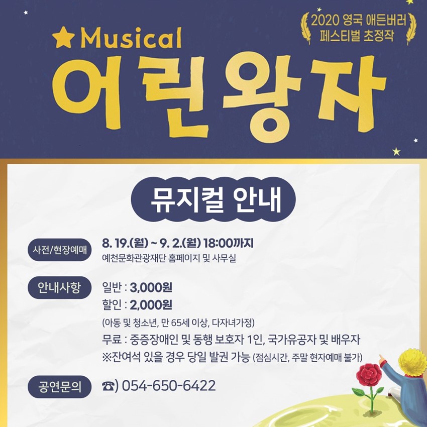 2020 영국 애든버러 페스티벌 초청작 Musical 어린왕자 뮤지컬 안내 사전/현장예매 : 8. 19.(월) ~ 9. 2.(월) 18:00까지 예천문화관광재단 홈페이지 및 사무실 안내사항 : 일반 - 3,000원, 할인 - 2,000원(아동 및 청소년, 만 65세 이상, 다자녀가정) 무료 - 중증장애인 및 동행 보호자 1인, 국가유공자 및 배우자 ※ 잔여석 있을 경우 당일 발권 가능(점심시간, 주말 현지예매 불가) 공연문의 : ☎054-650-6422